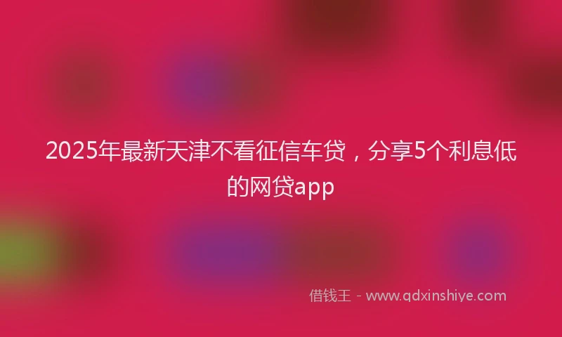 2025年最新天津不看征信车贷，分享5个利息低的网贷app