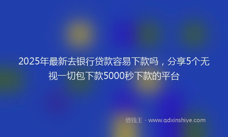 2025年最新去银行贷款容易下款吗，分享5个无视一切包下款5000秒下款的平台