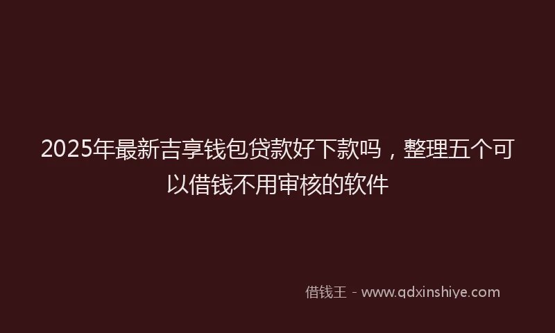 2025年最新吉享钱包贷款好下款吗，整理五个可以借钱不用审核的软件