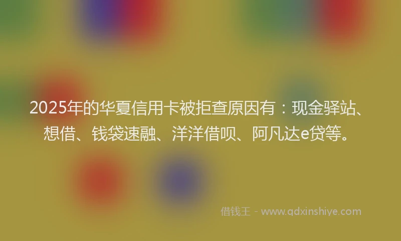2025年的华夏信用卡被拒查原因有：现金驿站、想借、钱袋速融、洋洋借呗、阿凡达e贷等。