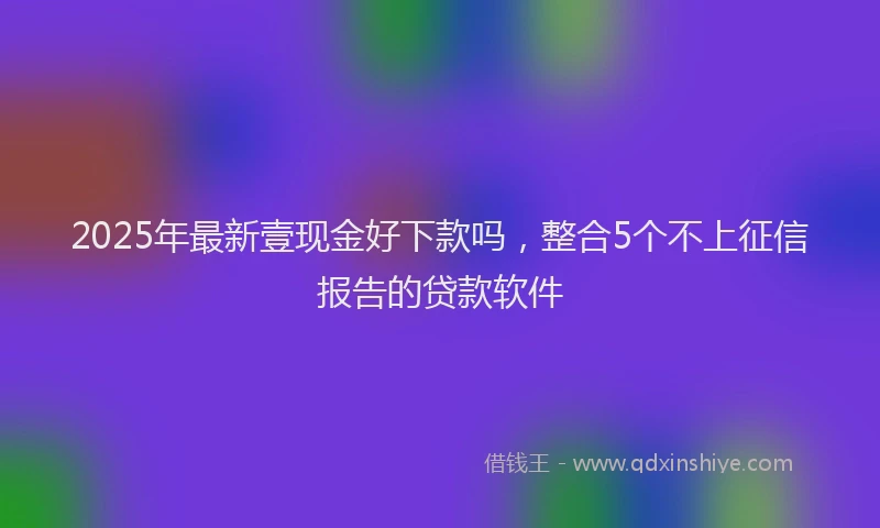 2025年最新壹现金好下款吗，整合5个不上征信报告的贷款软件