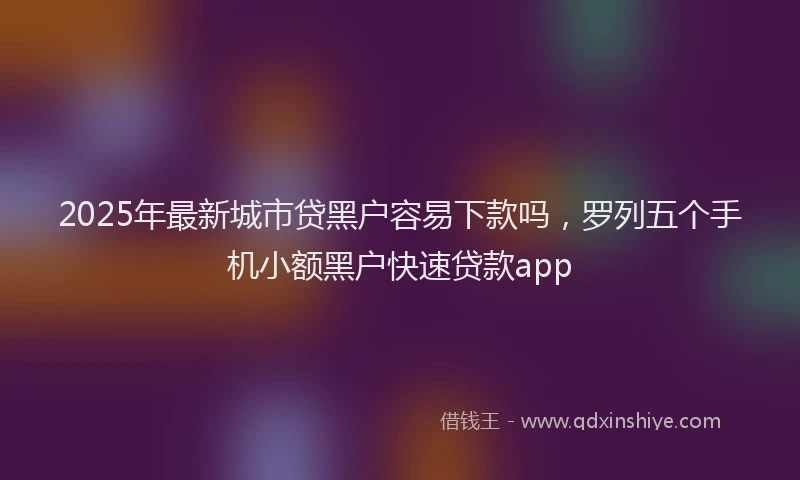 2025年最新城市贷黑户容易下款吗，罗列五个手机小额黑户快速贷款app