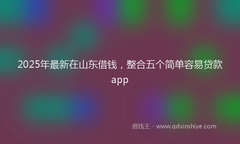 2025年最新在山东借钱，整合五个简单容易贷款app