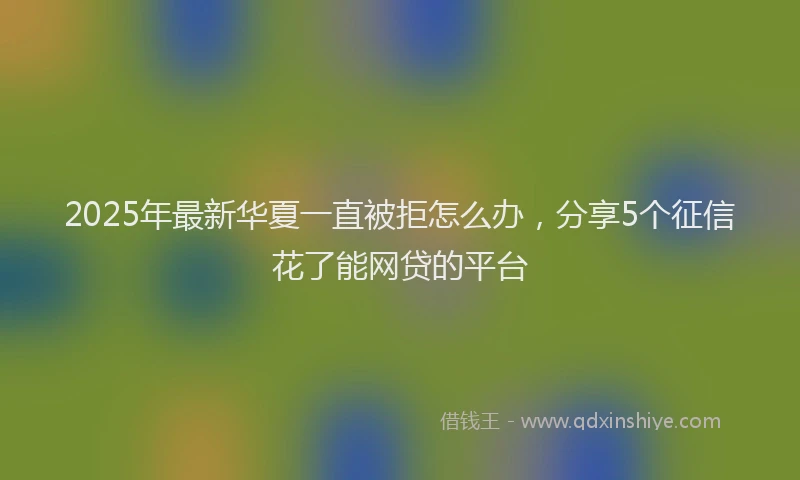 2025年最新华夏一直被拒怎么办，分享5个征信花了能网贷的平台
