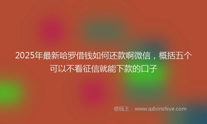 2025年最新哈罗借钱如何还款啊微信，概括五个可以不看征信就能下款的口子