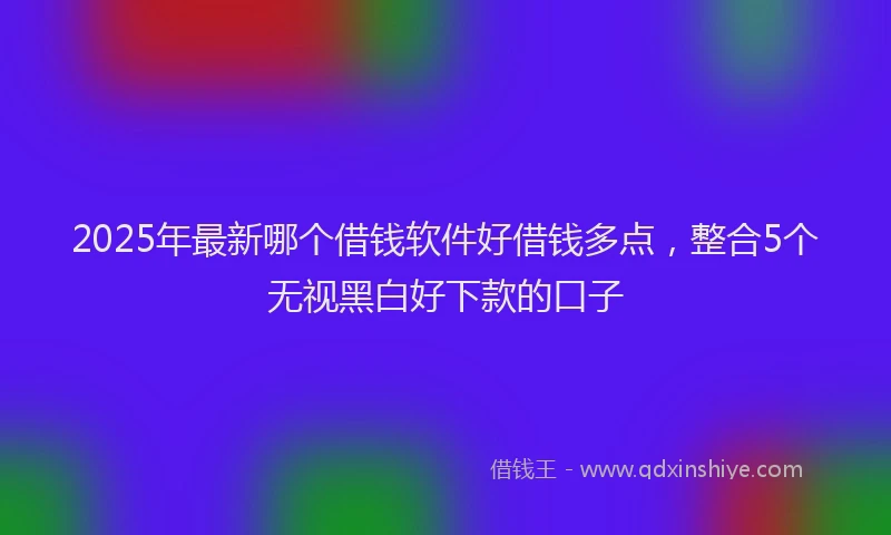 2025年最新哪个借钱软件好借钱多点，整合5个无视黑白好下款的口子
