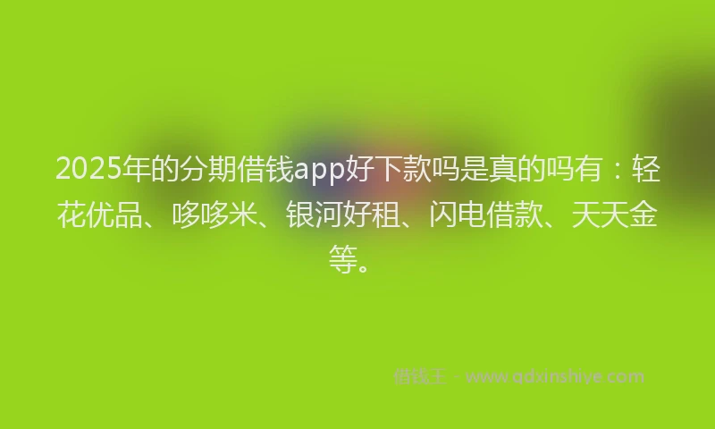 2025年的分期借钱app好下款吗是真的吗有：轻花优品、哆哆米、银河好租、闪电借款、天天金等。