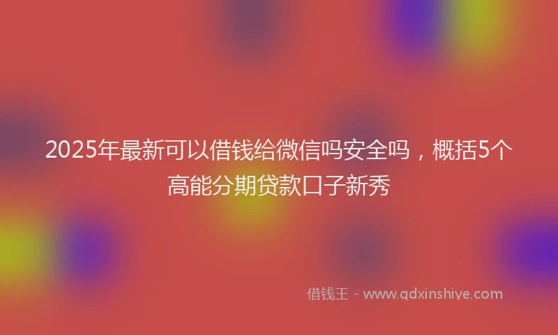 2025年最新可以借钱给微信吗安全吗，概括5个高能分期贷款口子新秀