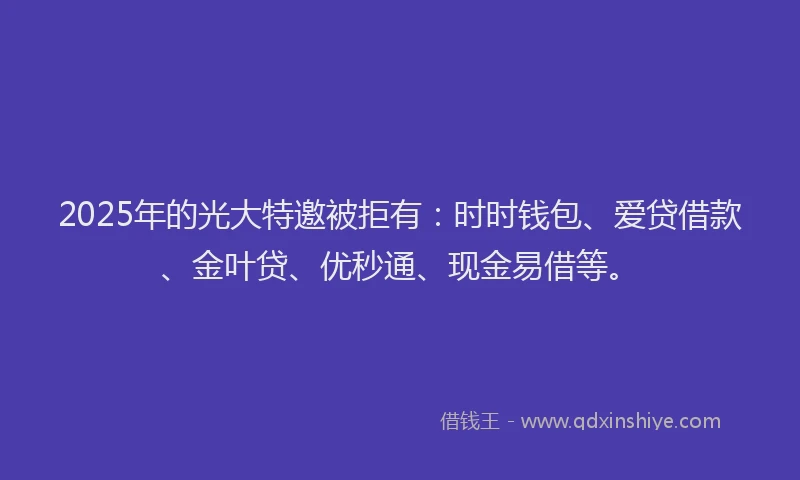 2025年的光大特邀被拒有：时时钱包、爱贷借款、金叶贷、优秒通、现金易借等。