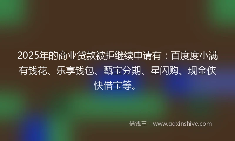2025年的商业贷款被拒继续申请有：百度度小满有钱花、乐享钱包、甄宝分期、星闪购、现金侠快借宝等。