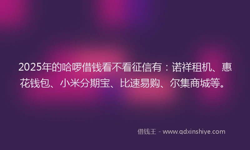 2025年的哈啰借钱看不看征信有：诺祥租机、惠花钱包、小米分期宝、比速易购、尔集商城等。