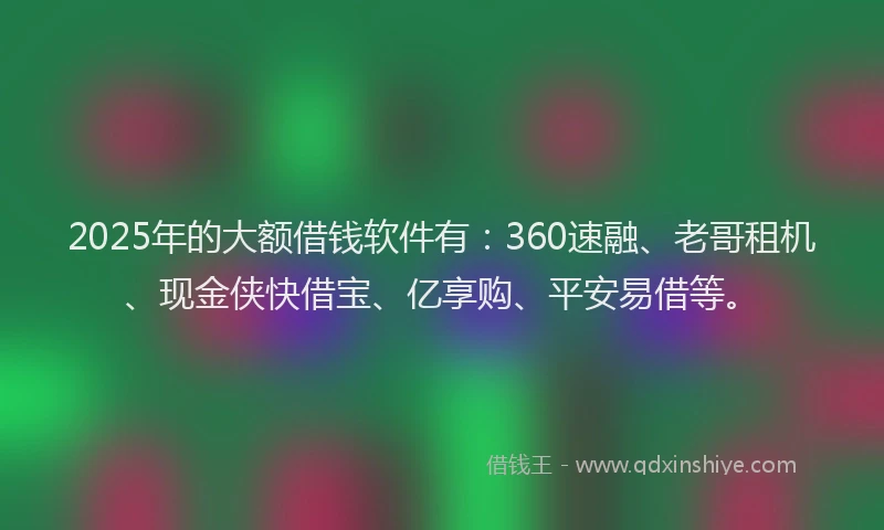 2025年的大额借钱软件有：360速融、老哥租机、现金侠快借宝、亿享购、平安易借等。