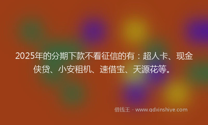 2025年的分期下款不看征信的有：超人卡、现金侠贷、小安租机、速借宝、天源花等。