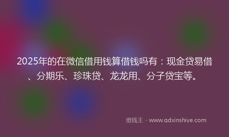 2025年的在微信借用钱算借钱吗有：现金贷易借、分期乐、珍珠贷、龙龙用、分子贷宝等。