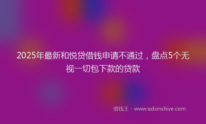 2025年最新和悦贷借钱申请不通过，盘点5个无视一切包下款的贷款