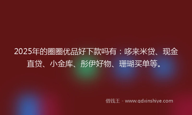 2025年的圈圈优品好下款吗有：哆来米贷、现金直贷、小金库、彤伊好物、珊瑚买单等。