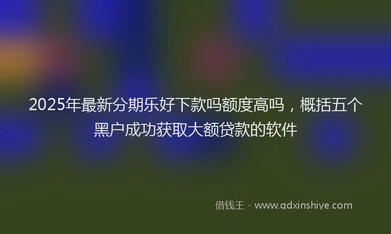 2025年最新分期乐好下款吗额度高吗，概括五个黑户成功获取大额贷款的软件