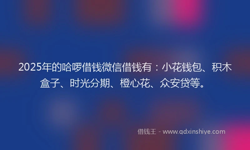 2025年的哈啰借钱微信借钱有：小花钱包、积木盒子、时光分期、橙心花、众安贷等。