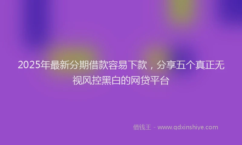2025年最新分期借款容易下款，分享五个真正无视风控黑白的网贷平台