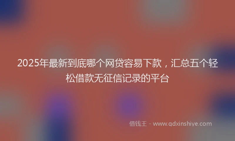 2025年最新到底哪个网贷容易下款，汇总五个轻松借款无征信记录的平台
