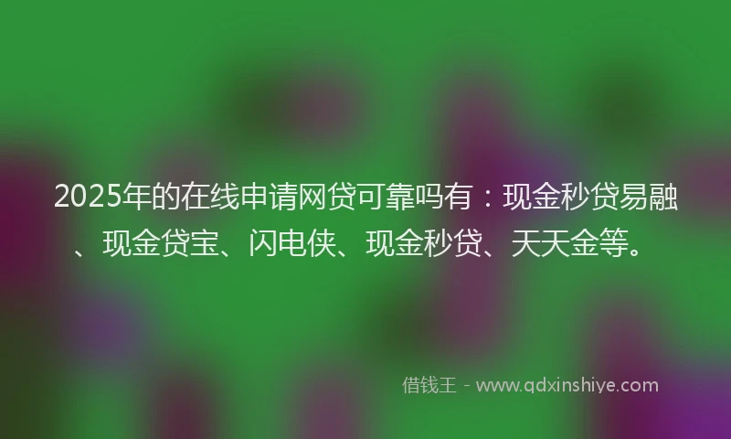 2025年的在线申请网贷可靠吗有：现金秒贷易融、现金贷宝、闪电侠、现金秒贷、天天金等。