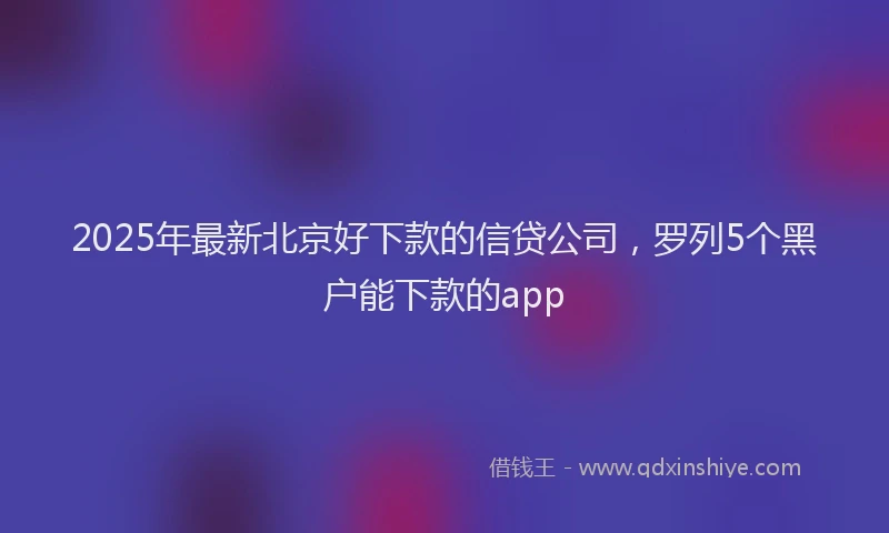 2025年最新北京好下款的信贷公司，罗列5个黑户能下款的app