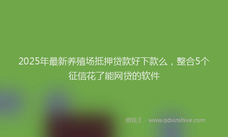 2025年最新养殖场抵押贷款好下款么，整合5个征信花了能网贷的软件