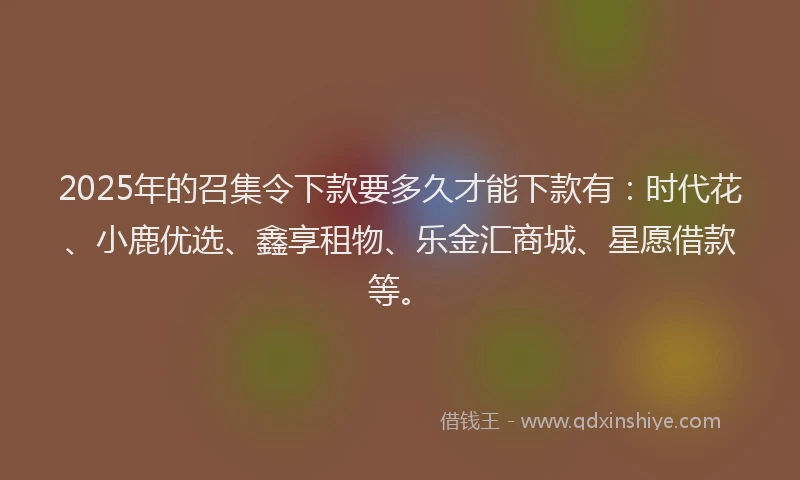 2025年的召集令下款要多久才能下款有：时代花、小鹿优选、鑫享租物、乐金汇商城、星愿借款等。