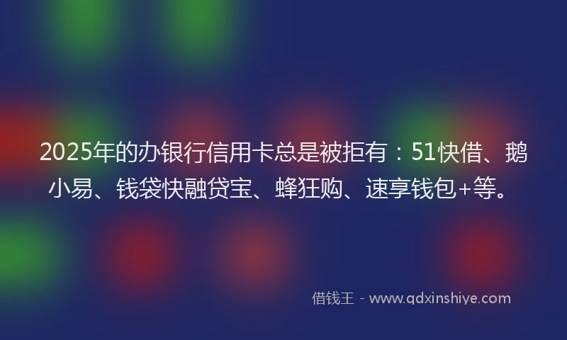 2025年的办银行信用卡总是被拒有：51快借、鹅小易、钱袋快融贷宝、蜂狂购、速享钱包+等。