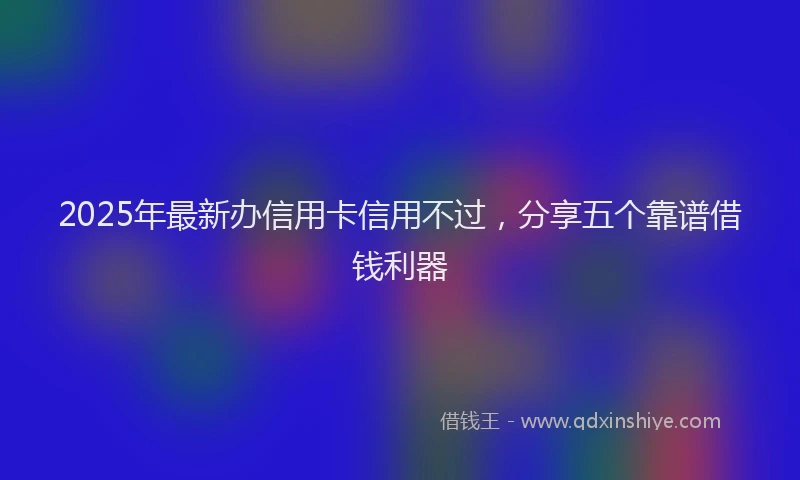 2025年最新办信用卡信用不过，分享五个靠谱借钱利器
