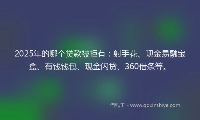 2025年的哪个贷款被拒有：射手花、现金易融宝盒、有钱钱包、现金闪贷、360借条等。