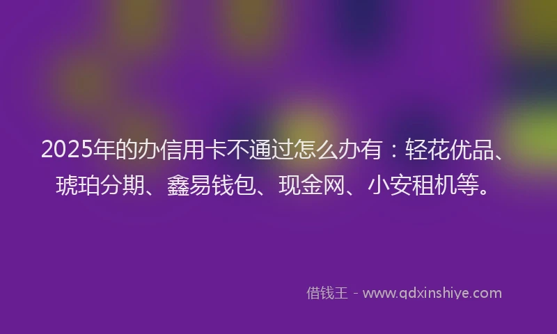 2025年的办信用卡不通过怎么办有：轻花优品、琥珀分期、鑫易钱包、现金网、小安租机等。