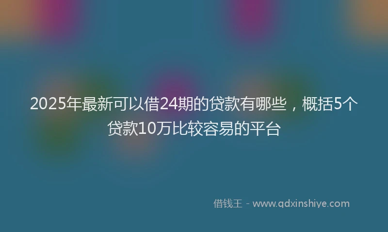 2025年最新可以借24期的贷款有哪些，概括5个贷款10万比较容易的平台