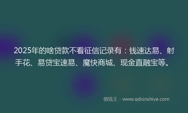 2025年的啥贷款不看征信记录有：钱速达易、射手花、易贷宝速易、魔快商城、现金直融宝等。