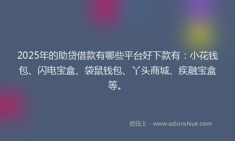 2025年的助贷借款有哪些平台好下款有：小花钱包、闪电宝盒、袋鼠钱包、丫头商城、疾融宝盒等。