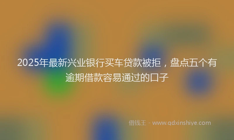 2025年最新兴业银行买车贷款被拒，盘点五个有逾期借款容易通过的口子