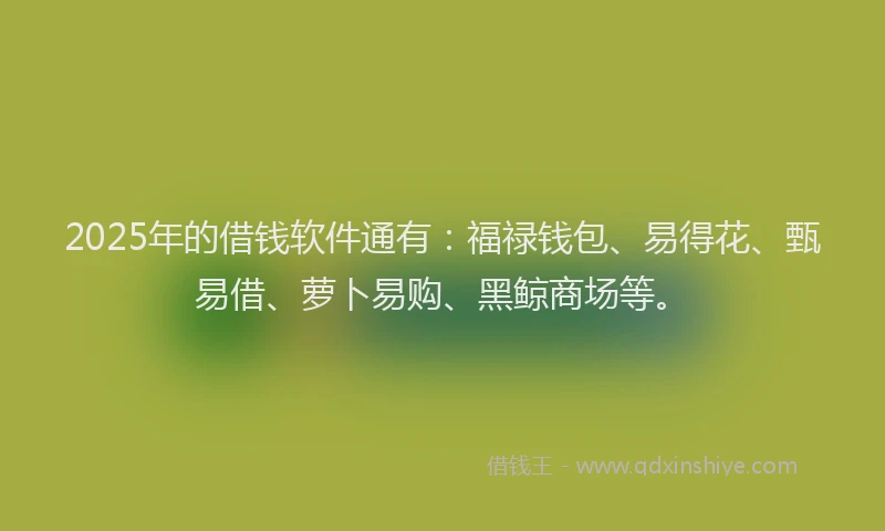 2025年的借钱软件通有：福禄钱包、易得花、甄易借、萝卜易购、黑鲸商场等。