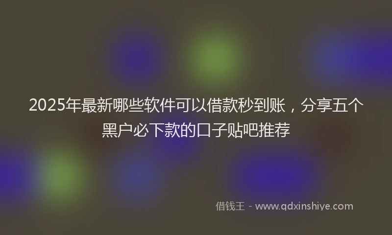 2025年最新哪些软件可以借款秒到账，分享五个黑户必下款的口子贴吧推荐