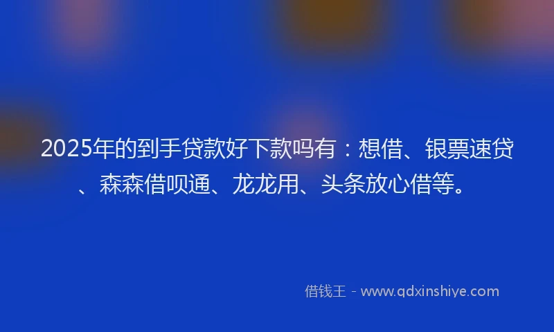 2025年的到手贷款好下款吗有：想借、银票速贷、森森借呗通、龙龙用、头条放心借等。