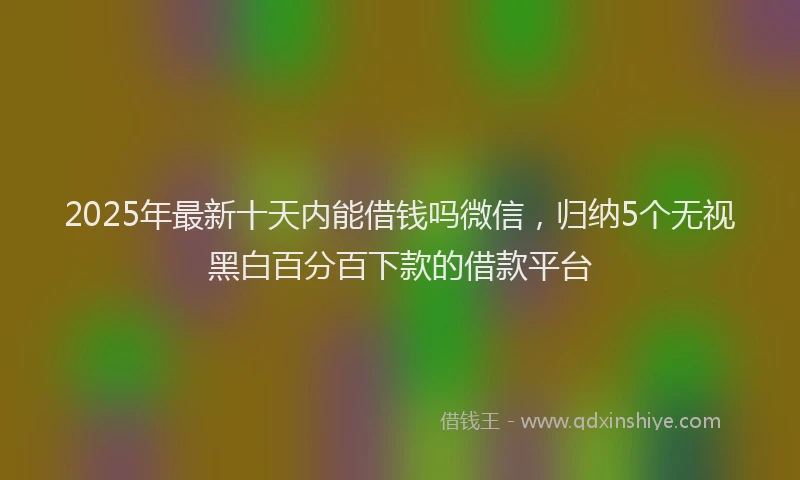 2025年最新十天内能借钱吗微信，归纳5个无视黑白百分百下款的借款平台