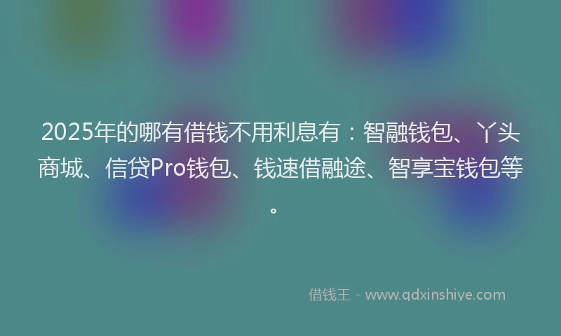 2025年的哪有借钱不用利息有：智融钱包、丫头商城、信贷Pro钱包、钱速借融途、智享宝钱包等。