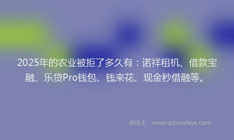 2025年的农业被拒了多久有：诺祥租机、借款宝融、乐贷Pro钱包、钱来花、现金秒借融等。