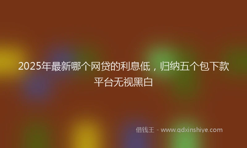 2025年最新哪个网贷的利息低，归纳五个包下款平台无视黑白