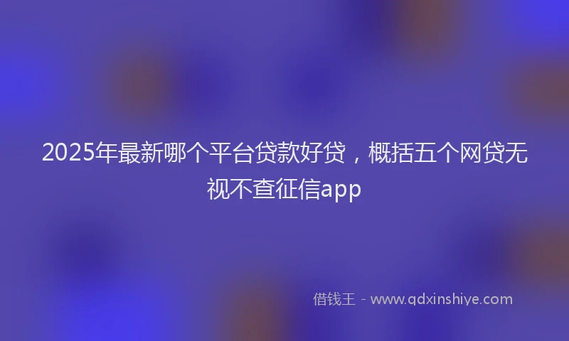 2025年最新哪个平台贷款好贷，概括五个网贷无视不查征信app