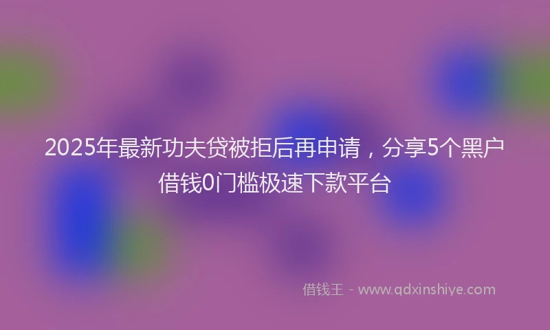 2025年最新功夫贷被拒后再申请，分享5个黑户借钱0门槛极速下款平台