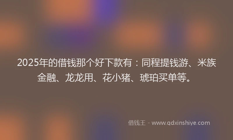2025年的借钱那个好下款有：同程提钱游、米族金融、龙龙用、花小猪、琥珀买单等。