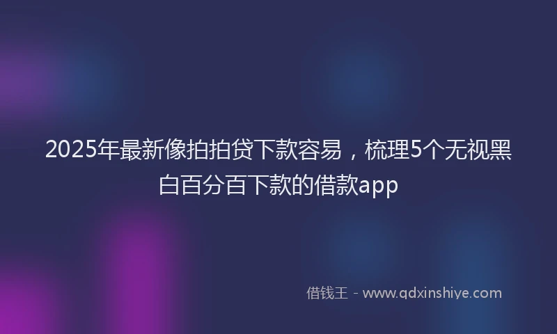2025年最新像拍拍贷下款容易，梳理5个无视黑白百分百下款的借款app