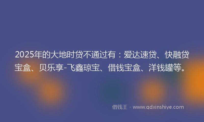 2025年的大地时贷不通过有：爱达速贷、快融贷宝盒、贝乐享-飞鑫琼宝、借钱宝盒、洋钱罐等。