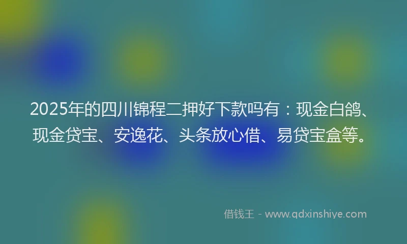 2025年的四川锦程二押好下款吗有：现金白鸽、现金贷宝、安逸花、头条放心借、易贷宝盒等。