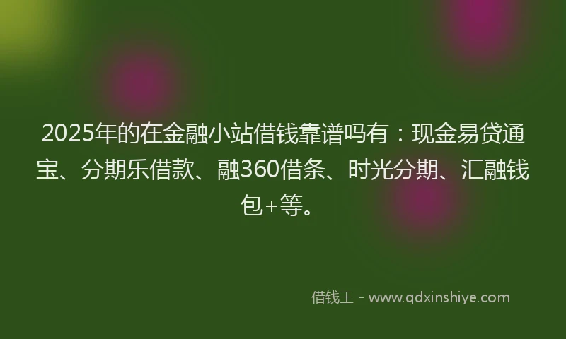 2025年的在金融小站借钱靠谱吗有：现金易贷通宝、分期乐借款、融360借条、时光分期、汇融钱包+等。